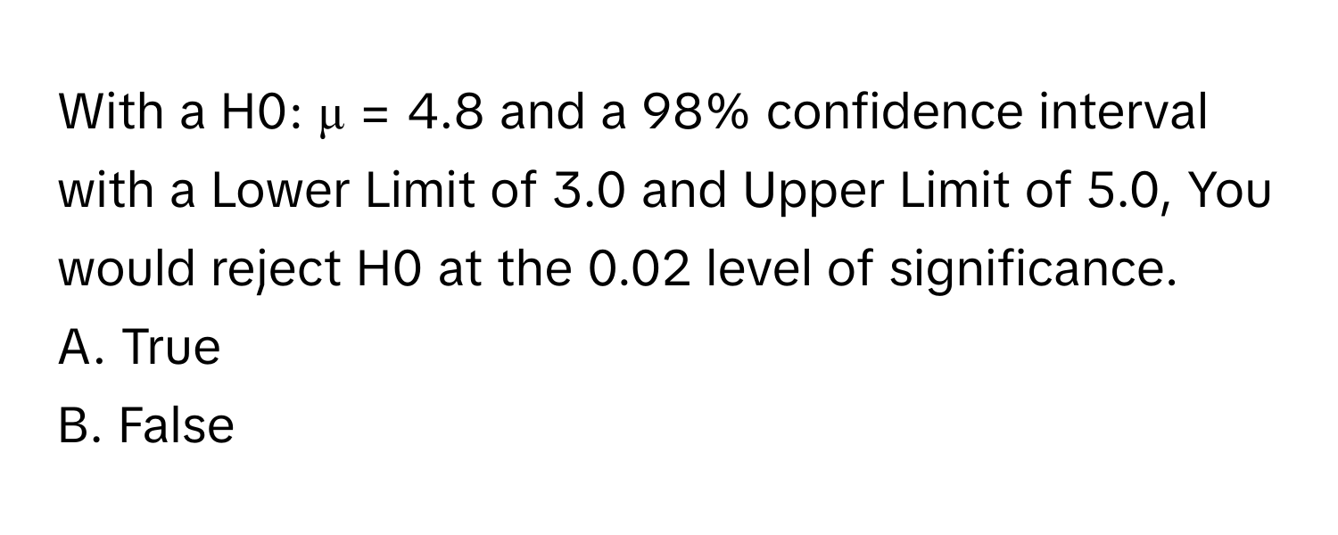 With a H0: μ = 4.8 and a 98% confidence interval with a Lower Limit of 3.0 and Upper Limit of 5.0, You would reject H0 at the 0.02 level of significance.

A. True
B. False