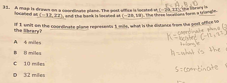 A map is drawn on a coordinate plane. The post office is located at (-20,22) , the library is
located at _ (-12,22) , and the bank is located at (-20,18). The three locations form a triangle.
If 1 unit on the coordinate plane represents 1 mile, what is the distance from the post office to
the library?
A 4 miles
B 8 miles
C 10 miles
D 32 miles