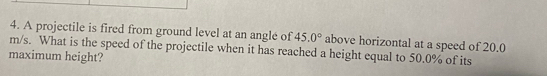 A projectile is fired from ground level at an angle of 45.0° above horizontal at a speed of 20.0
m/s. What is the speed of the projectile when it has reached a height equal to 50.0% of its 
maximum height?