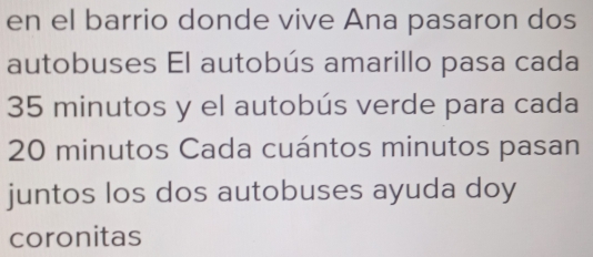 en el barrio donde vive Ana pasaron dos 
autobuses El autobús amarillo pasa cada
35 minutos y el autobús verde para cada
20 minutos Cada cuántos minutos pasan 
juntos los dos autobuses ayuda doy 
coronitas