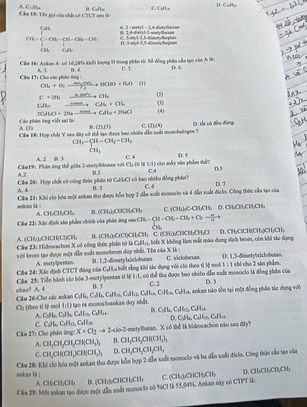 A. C_11H_24
D. Cukln
B. Col lm C. CHi
Câu 15; Tên gọi của chất có CTCT sau là:
A. 2 ~metyl - 2,4-dietylhexan
B. 2,4-dietyl-2-metylhexan
CH_1=frac (∈tlimits _i=1)^(C_1)H_i(∈tlimits _i=1)^CCH_i-CH_i-CH_i-CH_iCH_1 D. 3-etyl-5,5-dimetylheptan
C. 5-etyl-3,3-dimetylheptan
Cầu 16: Ankan A có 16,28% khổi lượng H trong phân tứ. Số đồng phân cầu tạo của A là:
A. 3. B. 4 C. 5. D. 6.
Câu 17s Cho các phân ứng :
CH_4+O_2xrightarrow Pa_2/CaO_3HCHO+H_2O (1)
C+2H_2
(2)
CaHi0 xrightarrow frac m_1sec^2Ccos θ >C_1H_6+CH_4 (3)
2C_2H_5Cl+2Naxrightarrow eultenC_4H_10+2NaCl (4)
Các phân ứng việt sai là:
A. (2). B. (2),(3), C. (2),(4) D. tất cả đều đúng.
Câu 18: Hợp chất Y sau đây có thể tạo được bao nhiêu dẫn xuất monohalogen ?
CH_3-beginarrayr CH-CH_2-CH_3 CH_3endarray
A. 2 B. 3 C. 4 D. 5
Câu19: Phân ứng thế giữa 2-metylbbutan với Cl_2(tile1:1) cho mấy sán phầm thế?
A.2 B.3 C.4
D.5
Câu 20: Hợp chất có công thức phân tứ C₄HạCl có bao nhiêu đồng phân?
C. 6
A. 4 B. 5 D. 7
Cầâu 21: Khi clo hóa một ankan thu được hỗn hợp 2 dẫn xuất monoclo và 4 dẫn xuất điclo. Công thức cấu tạo của
ankan là : CH_3CH_2CH_2CH_3
A. CH₃CH₂CH₃. B. (CH_3)_2( CHCH_2CH C. (CH_3)_3C-CH_2CH_3 D.
Câu 22: Xác định sản phẩm chính của phân ứng sai if cH_3-beginarrayl H-CH_2-CH_3+Cl_2to  ar/ll > CH_3endarray.
A. (CH₃)₂CHCH(Cl)CH₃ B. (CH_3 _2C(Cl )CH_2CH_3 C. (CH_3) CHCH₂CH₂Cl D. CH₂ClCH(CH₃) CH_2 CH
* Câu 23: Hidrocacbon X có công thức phân tử là C_6H_12 , biết X không làm mất màu dung dịch brom, côn khi tác dụng
với brom tạo được một dẫn xuất monobrom duy nhất. Tên của X là :
A. metylpentan. B. 1,2-dimetylxiclobutan. C. xiclohexan. D. 1,3-dimetylxiclobutan.
Câu 24: Xác định CTCT đúng của C_6H_1 4 biết rằng khi tác dụng với clo theo tỉ lệ mol 1:1 chỉ cho 2 sản phẩm.
Câu 25: Tiến hánh clo hóa 3-metylpentan tỉ lệ 1:1, có thể thu được bao nhiêu dẫn xuất monoclo là đồng phân của
D. 3
nhau? A. 4
B. 5 C. 2
Cầu 26:Cho các ankan C_2H_6,C_3H_8,C_4H_10,C_5H_12,C_6H_14,C_7H_16,C_8H_18 1s, ankan nào tồn tại một đồng phân tác dụng với
Cl2 (theo tỉ lệ mol 1:1) tạo ra monocloankan duy nhất.
B.
A. C_2H_6,C_3H_8,C_4H_10,C_6H_14. C_2H_6,C_5H_12,C_6H_14.
D. C_3H_8,C_4H_10, .C_6H_14.
C. C_2H_6,C_5H_12,C_8H_18.
Câu 27: Cho phân ứng: X+Cl_2to 2-clo-2 -metylbutan. X có thể là hidrocacbon nào sau đây?
A. CH_3CH_2CH_2CH(CH_3)_2 B. CH_3CH_2CH(CH_3)_2
C. CH_3CH(CH_3)CH(CH_3)_2 D. CH_3CH_2CH_2CH_3
Câu 28: Khi clo hóa một ankan thu được hỗn hợp 2 dẫn xuất monoclo và ba dẫn xuất điclo. Công thức cầu tạo của
ankan là :
A. CH₃CH₂CH₃ B. (CH₃)₂C HCH_2CH_3 C. (CH₃)₂CHCH₂CH₃ D. CH₃CH₂CH₂CH₃
Câu 29: Một ankan tạo được một dẫn xuất monoclo có %C1 là 55,04%. Ankan này có CTPT là: