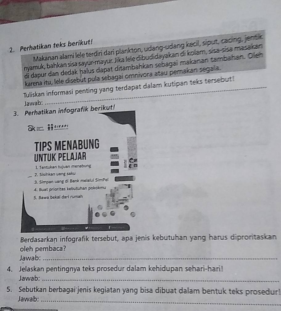 Perhatikan teks berikut! 
Makanan alami lele terdiri dari plankton, udang-udang kecil, siput, cacing, jentik 
nyamuk, bahkan sisa sayur-mayur. Jika lele dibudidayakan di kolam, sisa-sisa masakan 
di dapur dan dedak halus dapat ditambahkan sebagai makanan tambahan. Oleh 
karena itu, lele disebut pula sebagai omnivora atau pemakan segala. 
Tuliskan informasi penting yang terdapat dalam kutipan teks tersebut! 
Jawab: 
3. Perhatikan infografik berikut! 

TIPS MENABUNG 
UNTUK PELAJAR 
1. Tentukan tujuan menabung 
2. Sisihkan uang saku 
3. Simpan uang di Bank melalui SimPel 
4. Buat prioritas kebutuhan pokokmu 
5. Bawa bekal dari rumah 
f 
Berdasarkan infografik tersebut, apa jenis kebutuhan yang harus diproritaskan 
oleh pembaca? 
Jawab:_ 
4. Jelaskan pentingnya teks prosedur dalam kehidupan sehari-hari! 
Jawab:_ 
5. Sebutkan berbagai jenis kegiatan yang bisa dibuat dalam bentuk teks prosedur! 
Jawab:_