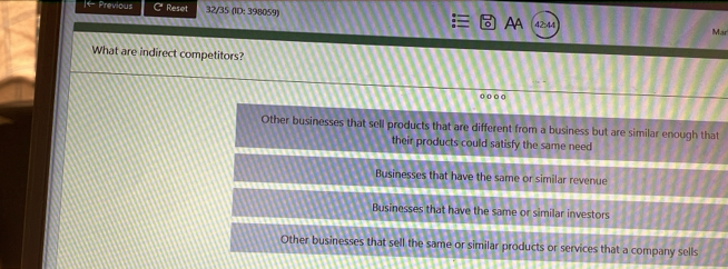 ← Previous Cª Reset 32/35 (ID: 398059) AA 42:44
Mar
What are indirect competitors?
o o ○ o
Other businesses that sell products that are different from a business but are similar enough that
their products could satisfy the same need
Businesses that have the same or similar revenue
Businesses that have the same or similar investors
Other businesses that sell the same or similar products or services that a company sells