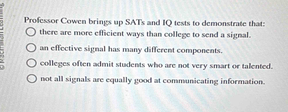 Professor Cowen brings up SATs and IQ tests to demonstrate that:
there are more efficient ways than college to send a signal.
an effective signal has many different components.
colleges often admit students who are not very smart or talented.
not all signals are equally good at communicating information.