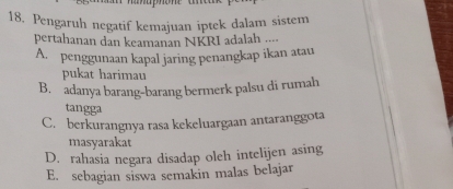 Pengaruh negatif kemajuan iptek dalam sistem
pertahanan dan keamanan NKRI adalah ....
A. penggunaan kapal jaring penangkap ikan atau
pukat harimau
B. adanya barang-barang bermerk palsu di rumah
tangga
C. berkurangnya rasa kekeluargaan antaranggota
masyarakat
D. rahasia negara disadap oleh intelijen asing
E. sebagian siswa semakin malas belajar