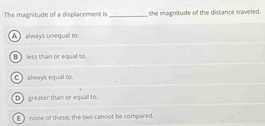 The magnitude of a displacement is_ the magnitude of the distance traveled.
A always unequal to.
B  less than or equal to.
C) always equal to.
D greater than or equal to.
E ) none of these; the two cannot be compared.