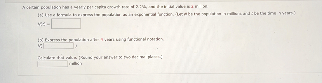 A certain population has a yearly per capita growth rate of 2.2%, and the initial value is 2 million. 
(a) Use a formula to express the population as an exponential function. (Let N be the population in millions and t be the time in years.)
N(t)=□
(b) Express the population after 4 years using functional notation.
N( □ )
Calculate that value. (Round your answer to two decimal places.)
□ million