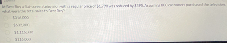 pomts
At Best Buy a flat-screen television with a regular price of $1,790 was reduced by $395. Assuming 800 customers purchased the television,
what were the total sales to Best Buy?
$316,000
$632,000
$1,116,000
$116,000