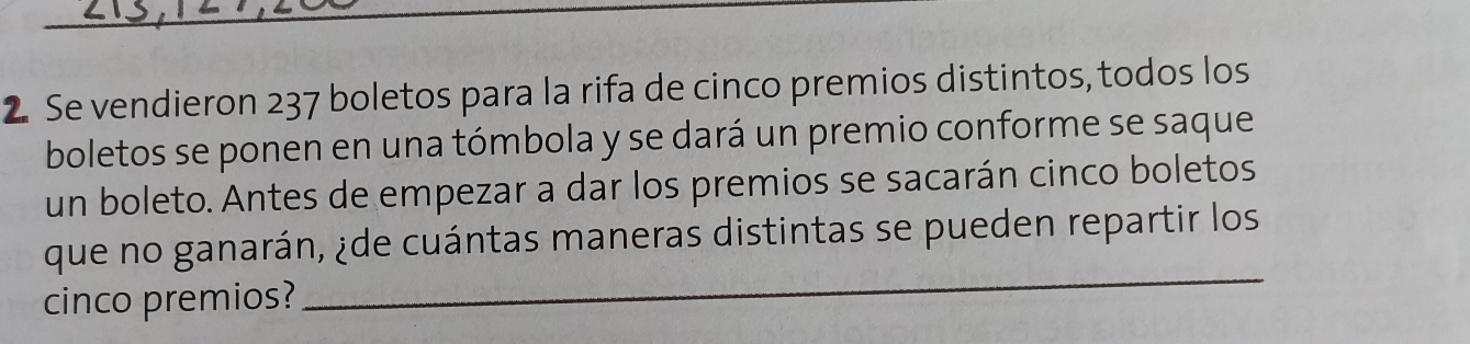 Se vendieron 237 boletos para la rifa de cinco premios distintos, todos los 
boletos se ponen en una tómbola y se dará un premio conforme se saque 
un boleto. Antes de empezar a dar los premios se sacarán cinco boletos 
que no ganarán, ¿de cuántas maneras distintas se pueden repartir los 
cinco premios? 
_