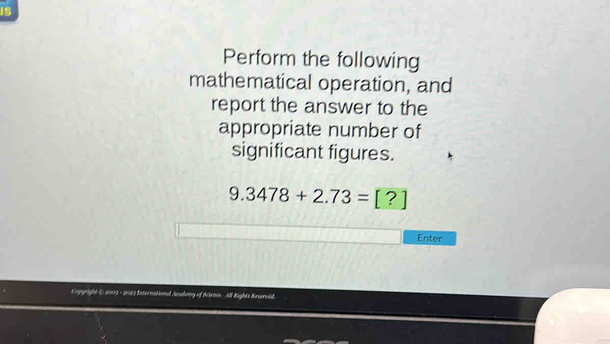 Perform the following 
mathematical operation, and 
report the answer to the 
appropriate number of 
significant figures.
9.3478+2.73=[?]
Enter 
Cupgright @ 2003 - 2023 International Acudemy of Reience. All Rights Reserved.