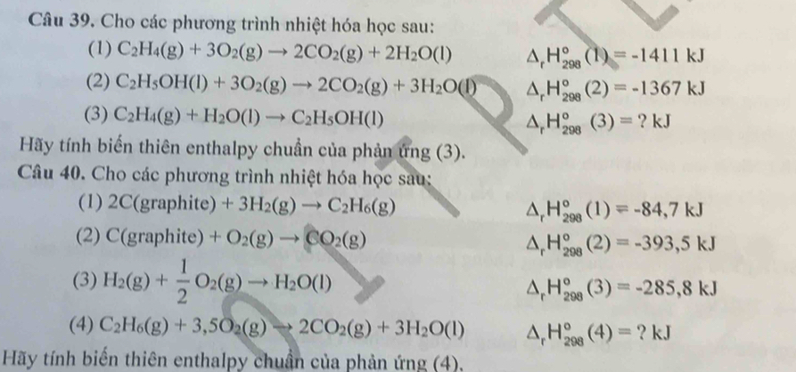 Cho các phương trình nhiệt hóa học sau:
(1) C_2H_4(g)+3O_2(g)to 2CO_2(g)+2H_2O(l) △ _rH_(298)°(1)=-1411kJ
(2) C_2H_5OH(l)+3O_2(g)to 2CO_2(g)+3H_2O(l) △ _rH_(298)°(2)=-1367kJ
(3) C_2H_4(g)+H_2O(l)to C_2H_5OH(l) ? kJ
△ _rH_(298)°(3)=
Hãy tính biến thiên enthalpy chuẩn của phản ứng (3).
Câu 40. Cho các phương trình nhiệt hóa học sau:
(1) 2C(graphit e)+3H_2(g)to C_2H_6(g) △ _rH_(298)°(1)=-84,7kJ
(2) C(gra phit e)+O_2(g)to CO_2(g) △ _rH_(298)°(2)=-393,5kJ
(3) H_2(g)+ 1/2 O_2(g)to H_2O(l)
△ _r H_(298)°(3)=-285,8kJ
(4) C_2H_6(g)+3,5O_2(g)to 2CO_2(g)+3H_2O(l) △ _r H_(298)°(4)= ? kJ
Hãy tính biến thiên enthalpy chuẩn của phản ứng (4),