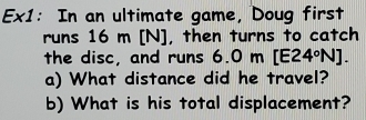 Ex1: In an ultimate game, Doug first 
runs 16 m [N], then turns to catch 
the disc, and runs 6.0 m [E24°N]. 
a) What distance did he travel? 
b) What is his total displacement?