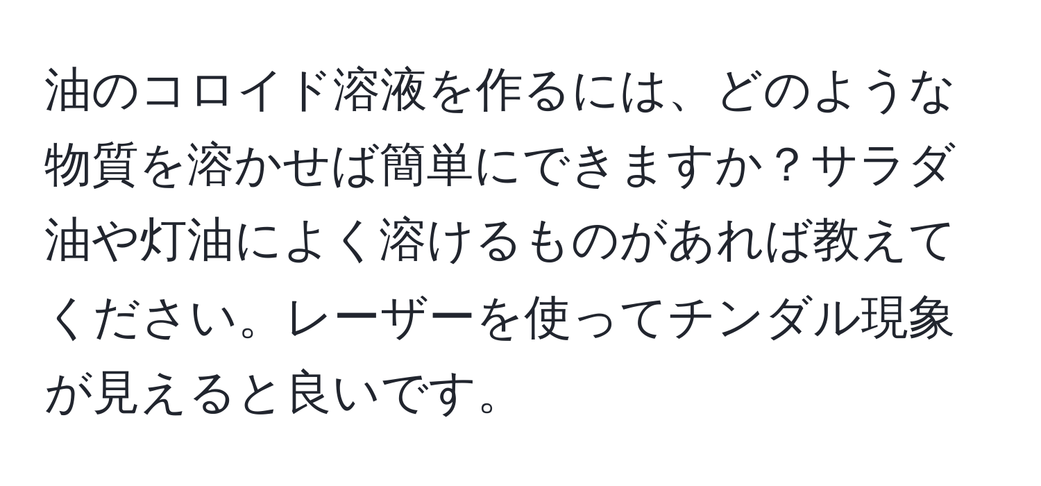 油のコロイド溶液を作るには、どのような物質を溶かせば簡単にできますか？サラダ油や灯油によく溶けるものがあれば教えてください。レーザーを使ってチンダル現象が見えると良いです。