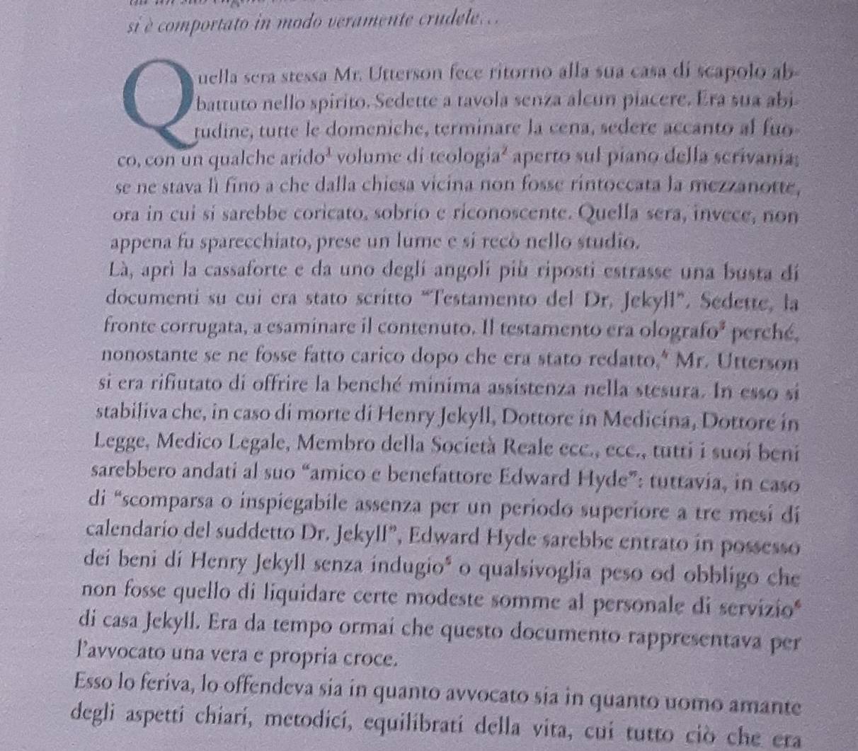 si è comportato in modo veramente crudele..  .
uella sera stessa Mr. Utterson fece ritorno alla sua casa di scapolo ab
battuto nello spirito. Sedette a tavola senza alcun piacere. Era sua abi
tudine, tutte le domeniche, terminare la cena, sedere accanto al fuo
co, con un qualche arido¹ volume di teologia² aperto sul piano della scrivania;
se ne stava lì fino a che dalla chiesa vicina non fosse rintoccata la mezzanotte,
ora in cui si sarebbe coricato, sobrio e riconoscente. Quella sera, invece, non
appena fu sparecchiato, prese un lume e sí recó nello studio.
Là, aprì la cassaforte e da uno deglí angolí più riposti estrasse una busta dí
documenti su cui era stato scritto “Testamento del Dr. Jekyll”. Sedette, la
fronte corrugata, a esaminare il contenuto. Il testamento era olografo² perché,
nonostante se ne fosse fatto carico dopo che era stato redatto,* Mr. Utterson
si era rifiutato di offrire la benché minima assistenza nella stesura. In esso si
stabiliva che, in caso di morte di Henry Jekyll, Dottore in Medicina, Dottore in
Legge, Medico Legale, Membro della Società Reale ecc., ecc., tutti i suoi beni
sarebbero andati al suo “amico e benefattore Edward Hyde”: tuttavia, in caso
di “scomparsa o inspiegabile assenza per un periodo superiore a tre mesi di
calendario del suddetto Dr. Jekyll”, Edward Hyde sarebbe entrato in possesso
dei beni di Henry Jekyll senza indugio* o qualsivoglia peso od obbligo che
non fosse quello di liquidare certe modeste somme al personale di servizio
di casa Jekyll. Era da tempo ormai che questo documento rappresentava per
Pavvocato una vera e propria croce.
Esso lo feriva, lo offendeva sia in quanto avvocato sia in quanto uomo amante
degli aspetti chiari, metodici, equilibrati della vita, cui tutto ciò che era