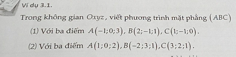 Ví dụ 3.1. 
Trong không gian Oxyz , viết phương trình mặt phẳng (ABC) 
(1) Với ba điểm A(-1;0;3), B(2;-1;1), C(1;-1;0). 
(2) Với ba điểm A(1;0;2), B(-2;3;1), C(3;2;1).