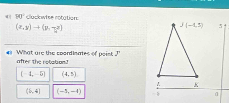 0 90° clockwise rotation:
(x,y)to (y,-x)
What are the coordinates of point J'
after the rotation?
(-4,-5) (4,5)
(5,4) (-5,-4)