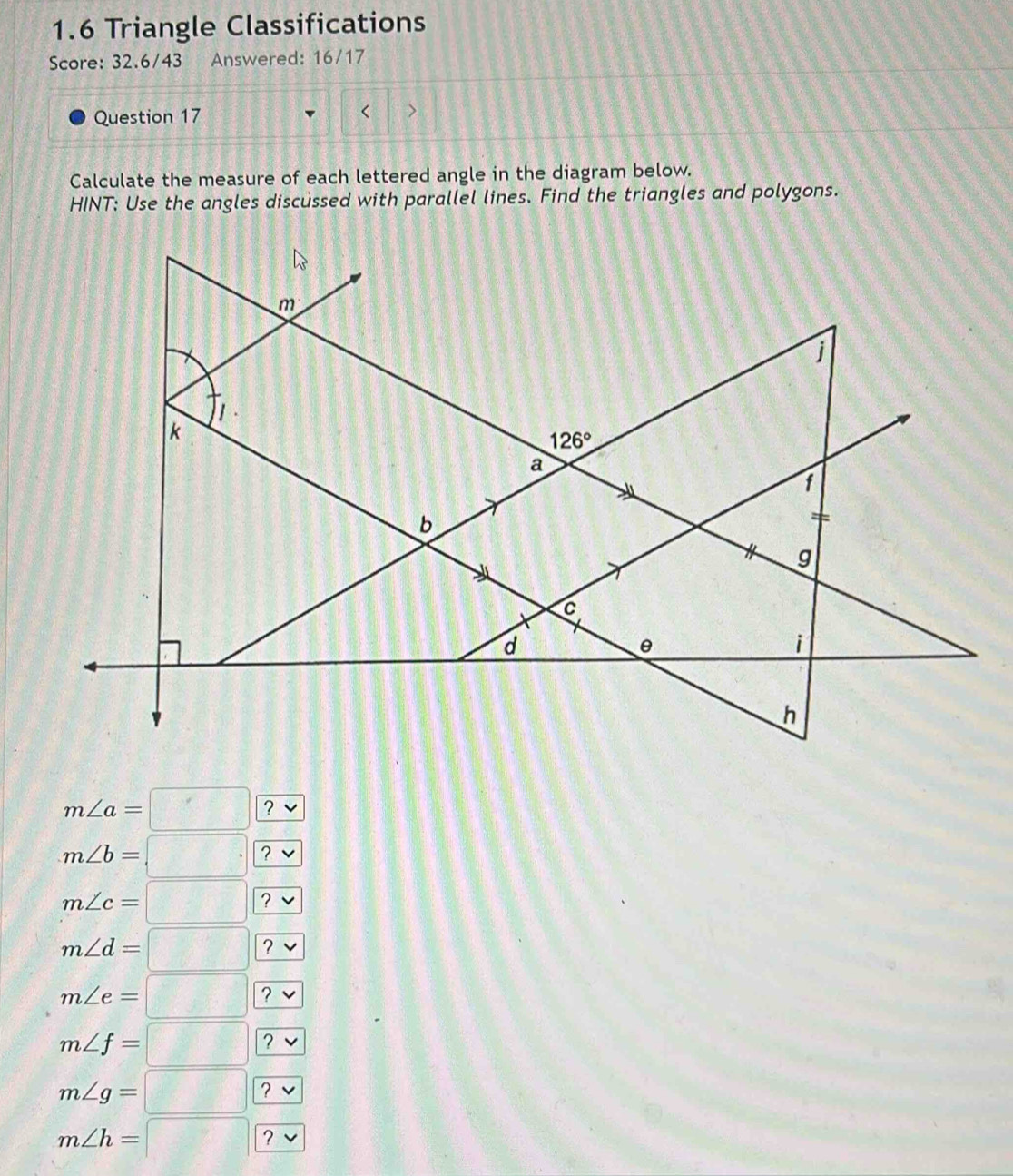 1.6 Triangle Classifications
Score: 32.6/43 Answered: 16/17
Question 17
Calculate the measure of each lettered angle in the diagram below.
HINT: Use the angles discussed with parallel lines. Find the triangles and polygons.
m∠ a=□ | ?
m∠ b=□ ?
2
m∠ c=□ |_ 
m∠ d=□ 12
,
m∠ e=□ ?
m∠ f=□ | ? ^^(□ )^(□ )
m∠ g=□ ?
m∠ h=□ ?