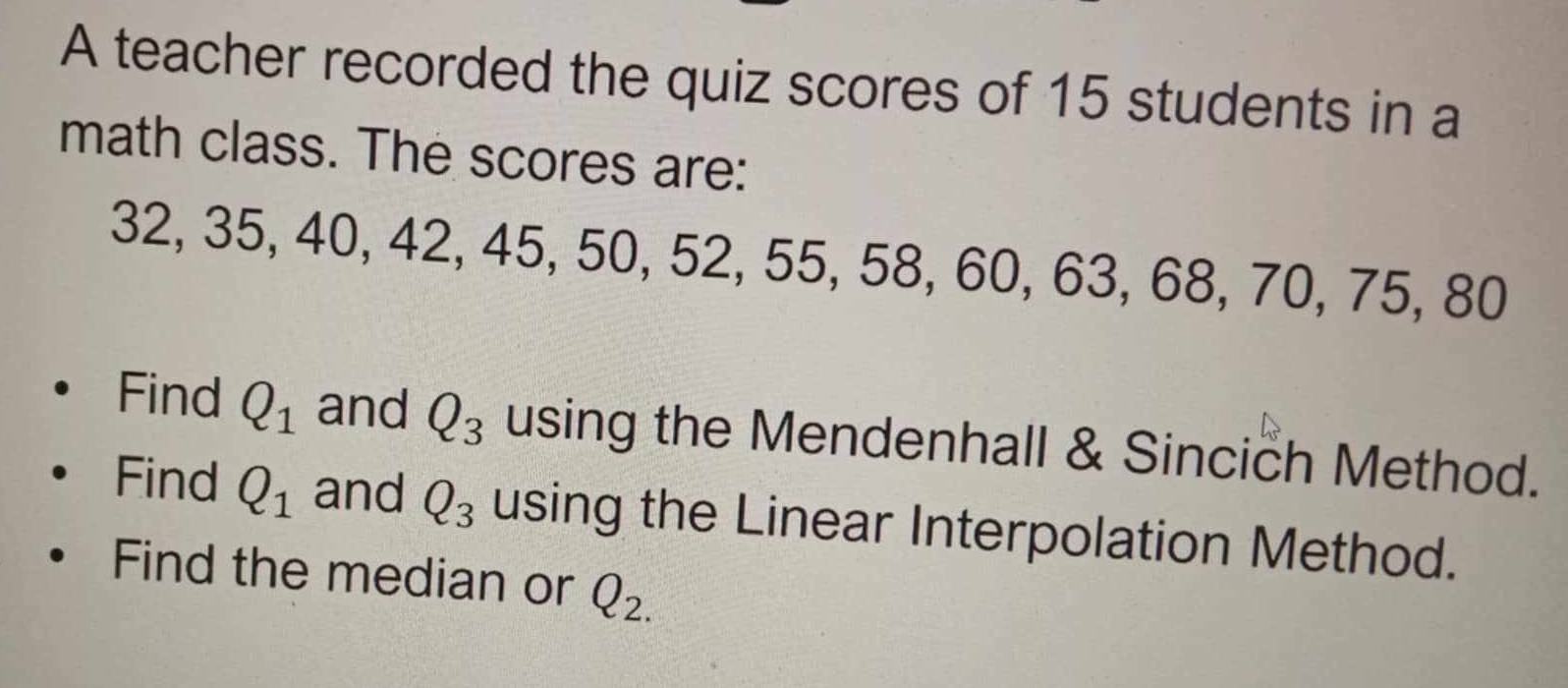 A teacher recorded the quiz scores of 15 students in a 
math class. The scores are:
32, 35, 40, 42, 45, 50, 52, 55, 58, 60, 63, 68, 70, 75, 80
Find Q_1 and Q_3 using the Mendenhall & Sincich Method. 
Find Q_1 and Q_3 using the Linear Interpolation Method. 
Find the median or Q_2.