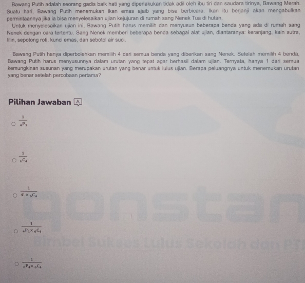 Bawang Putih adalah seorang gadis baik hati yang diperlakukan tidak adil oleh ibu tiri dan saudara tirinya, Bawang Merah.
Suatu hari, Bawang Putih menemukan ikan emas ajaib yang bisa berbicara. Ikan itu berjanji akan mengabulkan
permintaannya jika ia bisa menyelesaikan ujian kejujuran di rumah sang Nenek Tua di hutan.
Untuk menyelesaikan ujian ini, Bawang Putih harus memilih dan menyusun beberapa benda yang ada di rumah sang
Nenek dengan cara tertentu. Sang Nenek memberi beberapa benda sebagai alat ujian, diantaranya: keranjang, kain sutra,
lilin, sepotong roti, kunci emas, dan sebotol air suci.
Bawang Putih hanya diperbolehkan memilih 4 dari semua benda yang diberikan sang Nenek. Setelah memilih 4 benda,
Bawang Putih harus menyusunnya dalam urutan yang tepat agar berhasil dalam ujian. Ternyata, hanya 1 dari semua
kemungkinan susunan yang merupakan urutan yang benar untuk lulus ujian. Berapa peluangnya untuk menemukan urutan
yang benar setelah percobaan pertama?
Pilihan Jawaban A
frac 1_4P_1
frac 1_6C_4
frac 14!* _6C_4
frac 14P_1* _6C_4
frac 1_6P_4* _6C_4