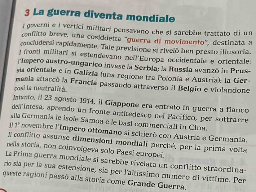 La guerra diventa mondiale 
l governi e i vertici militari pensavano che si sarebbe trattato di un 
conflitto breve, una cosiddetta “guerra di movimento”, destinata a 
concludersi rapidamente. Tale previsione si rivelò ben presto illusoria. 
J fronti militari si estendevano nell´Europa occidentale e orientale: 
‘Impero austro-ungarico invase la Serbia; la Russia avanzò in Prus- 
sia orientale e in Galizia (una regione tra Polonia e Austria); la Ger- 
mania attaccò la Francia passando attraverso il Belgio e violandone 
così la neutralità. 
Intanto, il 23 agosto 1914, il Giappone era entrato in guerra a fianco 
dell’Intesa, aprendo un fronte antitedesco nel Pacifico, per sottrarre 
alla Germania le isole Samoa e le basi commerciali in Cina. 
I] 1° novembre l’Impero ottomano si schierò con Austria e Germania. 
Il conflitto assunse dimensioni mondiali perché, per la prima volta 
nella storia, non coinvolgeva solo Paesi europei. 
La Prima guerra mondiale si sarebbe rivelata un conflitto straordina- 
rio sia per la sua estensione, sia per l’altissimo numero di vittime. Per 
queste ragioni passò alla storia come Grande Guerra.