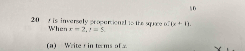 10 
20 is inversely proportional to the square of (x+1). 
When x=2, t=5. 
(a) Write / in terms of x.