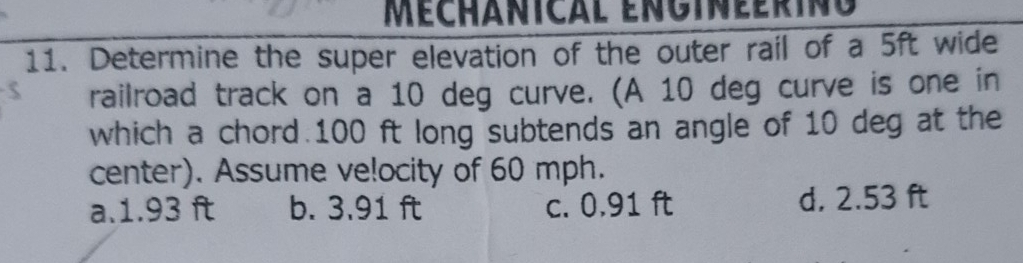 Méchânical engineerino
11. Determine the super elevation of the outer rail of a 5ft wide
railroad track on a 10 deg curve. (A 10 deg curve is one in
which a chord. 100 ft long subtends an angle of 10 deg at the
center). Assume ve!ocity of 60 mph.
a. 1.93 ft b. 3.91 ft c. 0.91 ft d. 2.53 ft