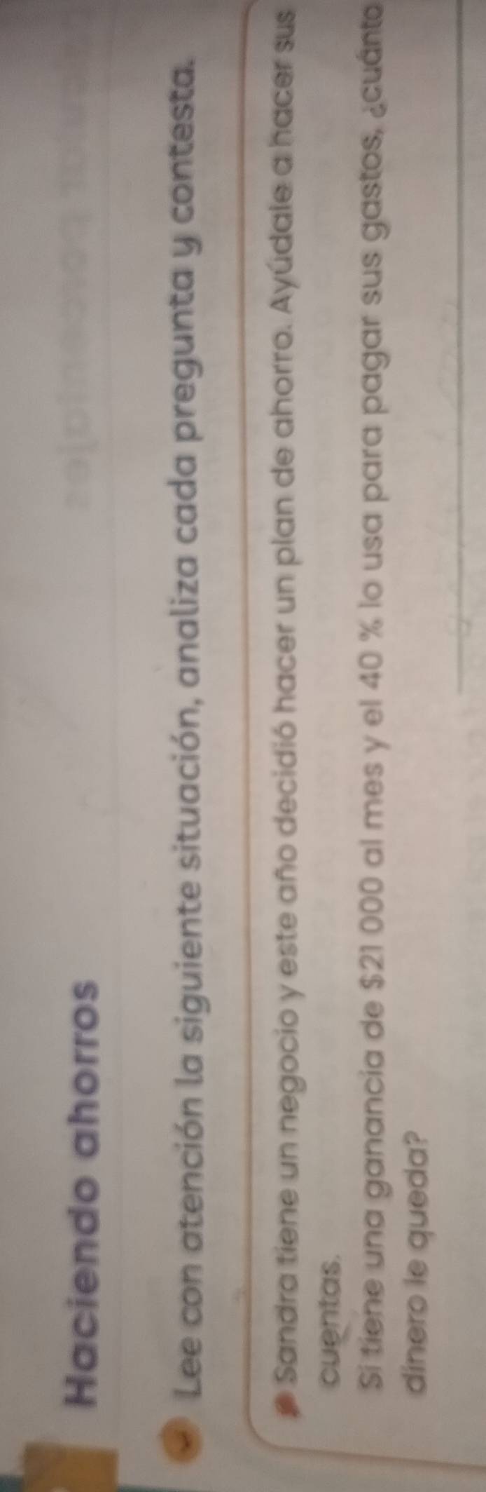 Haciendo ahorros 
< Lee con atención la siguiente situación, analiza cada pregunta y contesta. 
_ 
Sandra tiene un negocio y este año decidió hacer un plan de ahorro. Ayúdale a hacer sus 
cuentas. 
Si tiene una ganancia de  $21 000 al mes y el 40 % lo usa para pagar sus gastos, ¿cuánto 
dinero le queda? 
_