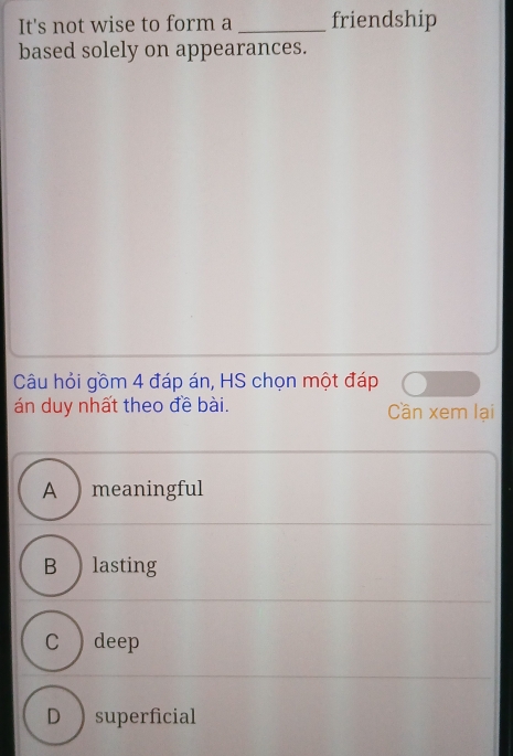 It's not wise to form a _friendship
based solely on appearances.
Câu hỏi gồm 4 đáp án, HS chọn một đáp
án duy nhất theo đề bài. Cần xem lại
A ) meaningful
B ) lasting
C ) deep
D superficial