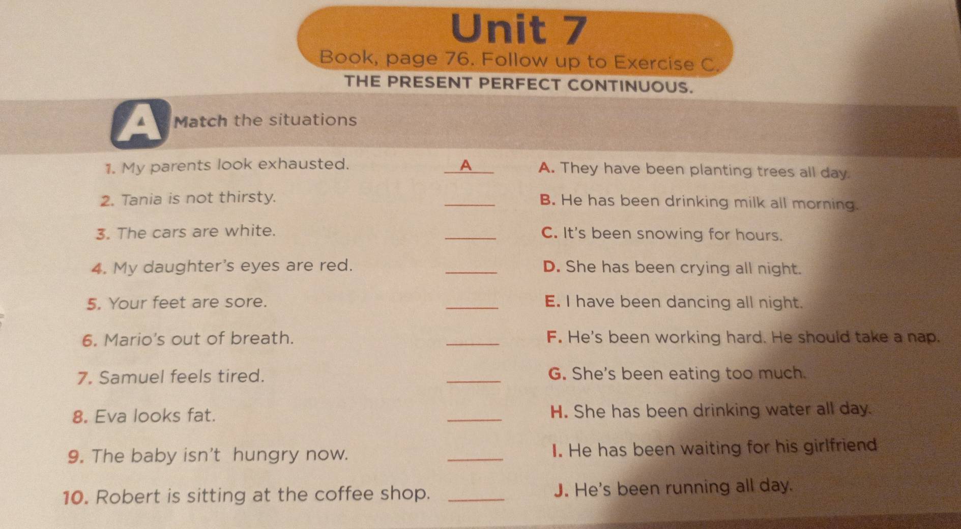 Book, page 76. Follow up to Exercise C.
THE PRESENT PERFECT CONTINUOUS.
▲ Match the situations
1. My parents look exhausted. _A A. They have been planting trees all day
2. Tania is not thirsty.
_B. He has been drinking milk all morning.
3. The cars are white. _C. It's been snowing for hours.
4. My daughter's eyes are red. _D. She has been crying all night.
5. Your feet are sore. _E. I have been dancing all night.
6. Mario's out of breath. _F. He's been working hard. He should take a nap.
7. Samuel feels tired. _G. She's been eating too much.
8. Eva looks fat. _H. She has been drinking water all day.
9. The baby isn't hungry now. _I. He has been waiting for his girlfriend
10. Robert is sitting at the coffee shop. _J. He's been running all day.