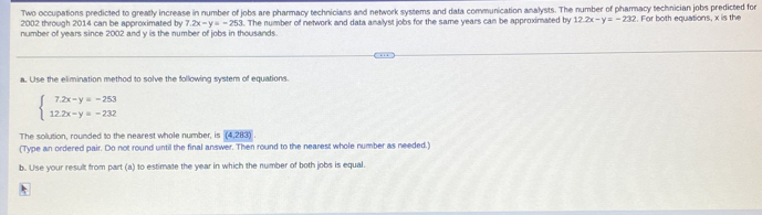 Two occupations predicted to greatly increase in number of jobs are pharmacy technicians and network systems and data communication analysts. The number of pharmacy technician jobs predicted for
2002 through 2014 can be approximated by 7.2x-y=-253
number of years since 2002 and y is the number of jobs in thousands l. The number of network and data analyst jobs for the same years can be approximated by 12.2x-y=-232. For both equations, x is the 
a. Use the elimination method to solve the following system of equations.
beginarrayl 7.2x-y=-253 12.2x-y=-232endarray.
The solution, rounded to the nearest whole number, is (4,283)
(Type an ordered pair. Do not round until the final answer. Then round to the nearest whole number as needed.) 
b. Use your result from part (a) to estimate the year in which the number of both jobs is equal. 
*