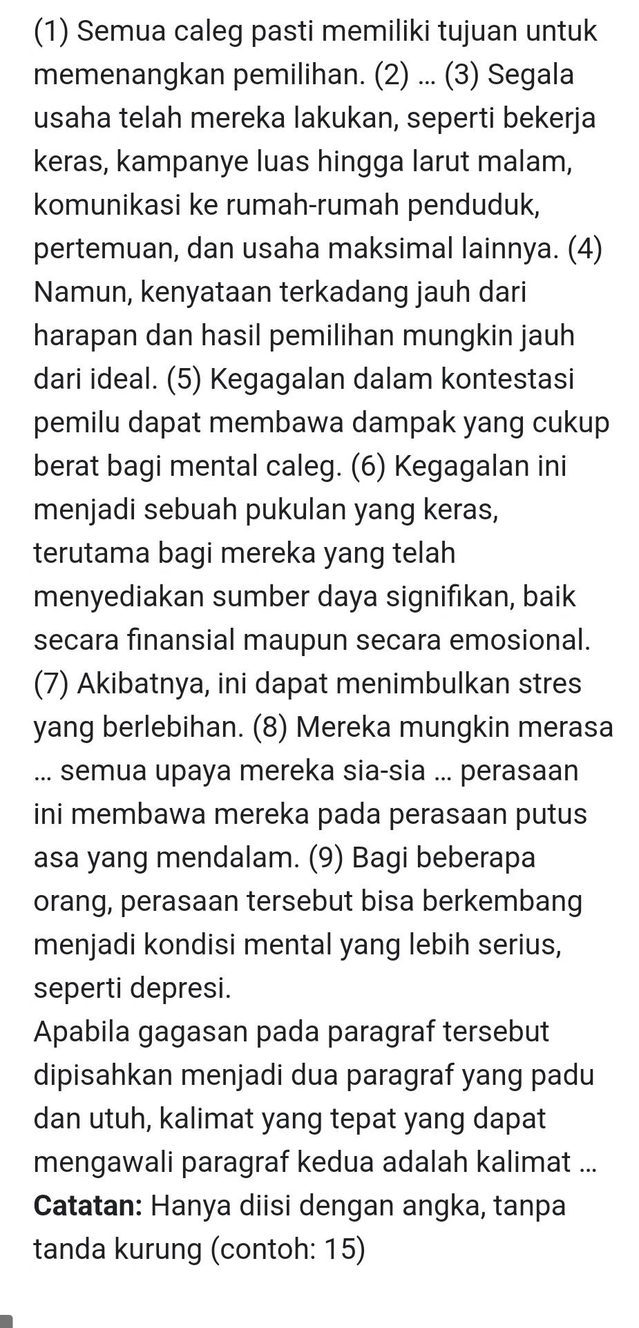 (1) Semua caleg pasti memiliki tujuan untuk 
memenangkan pemilihan. (2) ... (3) Segala 
usaha telah mereka lakukan, seperti bekerja 
keras, kampanye luas hingga larut malam, 
komunikasi ke rumah-rumah penduduk, 
pertemuan, dan usaha maksimal lainnya. (4) 
Namun, kenyataan terkadang jauh dari 
harapan dan hasil pemilihan mungkin jauh 
dari ideal. (5) Kegagalan dalam kontestasi 
pemilu dapat membawa dampak yang cukup 
berat bagi mental caleg. (6) Kegagalan ini 
menjadi sebuah pukulan yang keras, 
terutama bagi mereka yang telah 
menyediakan sumber daya signifıkan, baik 
secara finansial maupun secara emosional. 
(7) Akibatnya, ini dapat menimbulkan stres 
yang berlebihan. (8) Mereka mungkin merasa 
... semua upaya mereka sia-sia ... perasaan 
ini membawa mereka pada perasaan putus 
asa yang mendalam. (9) Bagi beberapa 
orang, perasaan tersebut bisa berkembang 
menjadi kondisi mental yang lebih serius, 
seperti depresi. 
Apabila gagasan pada paragraf tersebut 
dipisahkan menjadi dua paragraf yang padu 
dan utuh, kalimat yang tepat yang dapat 
mengawali paragraf kedua adalah kalimat ... 
Catatan: Hanya diisi dengan angka, tanpa 
tanda kurung (contoh: 15)