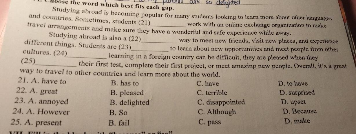 Chloose the word which best fits each gap._
Studying abroad is becoming popular for many students looking to learn more about other languages
and countries. Sometimes, students (21)
work with an online exchange organization to make
travel arrangements and make sure they have a wonderful and safe experience while away.
Studying abroad is also a (22) way to meet new friends, visit new places, and experience
different things. Students are (23)__
to learn about new opportunities and meet people from other 
cultures. (24)_
learning in a foreign country can be difficult, they are pleased when they
(25)_
their first test, complete their first project, or meet amazing new people. Overall, it’s a great
way to travel to other countries and learn more about the world.
21. A. have to B. has to C. have D. to have
22. A. great B. pleased C. terrible D. surprised
23. A. annoyed B. delighted C. disappointed D. upset
24. A. However B. So C. Although D. Because
25. A. present B. fail C. pass D. make