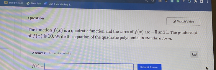 google class New Tab Unit 1 Vocabulary l... 
Question Watch Video 
The function f(x) is a quadratic function and the zeros of f(x) are —5 and 1. The y-intercept 
of f(x) is 10. Write the equation of the quadratic polynomial in standard form. 
Answer Attempt 1 out of 2
f(x)=□ Submit Answer