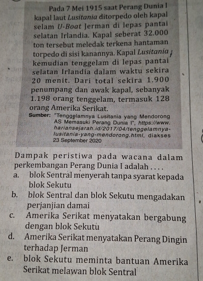 Pada 7 Mei 1915 saat Perang Dunia I
kapal laut Lusitania ditorpedo oleh kapal
selam U-Boat Jerman di lepas pantai
selatan Irlandia. Kapal seberat 32.000
ton tersebut meledak terkena hantaman
torpedo di sisi kanannya. Kapal Lusitania
kemudian tenggelam di lepas pantai
selatan Irlandia dalam waktu sekira
20 menit. Dari total sekira 1.900
penumpang dan awak kapal, sebanyak
1. 198 orang tenggelam, termasuk 128
orang Amerika Serikat.
Sumber: "Tenggelamnya Lusitania yang Mendorong
AS Memasuki Perang Dunia I", https://www.
harian sejarah.id/2017/04/tenggelamnya-
lusitania-yang-mendorong.html, diakses
23 September 2020
Dampak peristiwa pada wacana dalam
perkembangan Perang Dunia I adalah . . . .
a. blok Sentral menyerah tanpa syarat kepada
blok Sekutu
b. blok Sentral dan blok Sekutu mengadakan
perjanjian damai
c. Amerika Serikat menyatakan bergabung
dengan blok Sekutu
d. Amerika Serikat menyatakan Perang Dingin
terhadap Jerman
e. blok Sekutu meminta bantuan Amerika
Serikat melawan blok Sentral