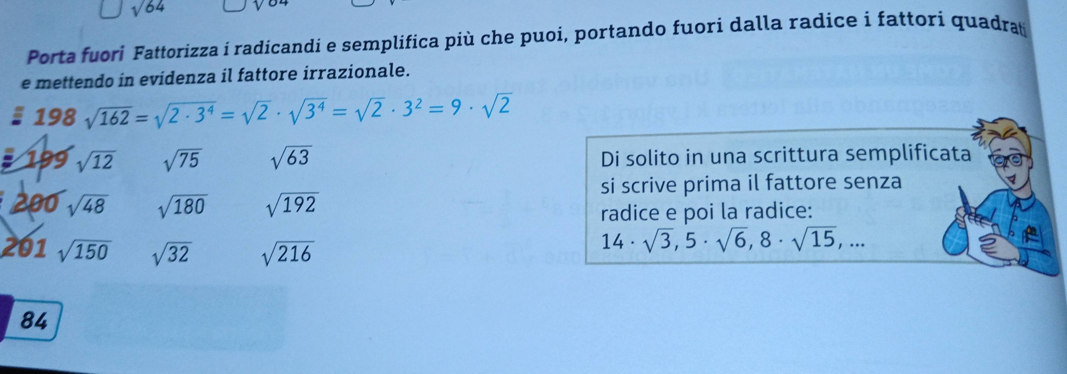 sqrt(64)
Porta fuori Fattorizza i radicandi e semplifica più che puoi, portando fuori dalla radice i fattori quadrat 
e mettendo in evidenza il fattore irrazionale.
198sqrt(162)=sqrt(2· 3^4)=sqrt(2)· sqrt(3^4)=sqrt(2)· 3^2=9· sqrt(2)
: 199 sqrt(12) sqrt(75) sqrt(63) Di solito in una scrittura semplificata 
si scrive prima il fattore senza
200 sqrt(48) sqrt(180) sqrt(192)
radice e poi la radice: 
20 1sqrt(150) sqrt(32) sqrt(216)
14· sqrt(3), 5· sqrt(6), 8· sqrt(15),...
84