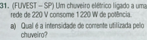 (FUVEST - SP) Um chuveiro elétrico ligado a uma 
rede de 220 V consome 1 220 W de potência. 
a) Qual é a intensidade de corrente utilizada pelo 
chuveiro?