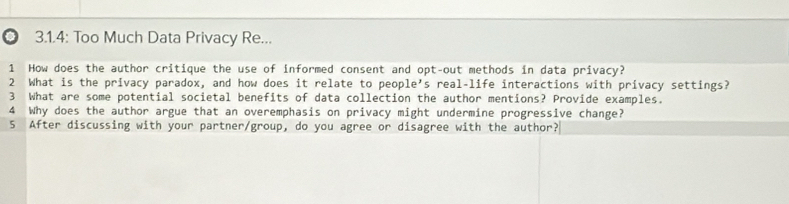 3.1.4: Too Much Data Privacy Re... 
1 How does the author critique the use of informed consent and opt-out methods in data privacy? 
2 What is the privacy paradox, and how does it relate to people's real-life interactions with privacy settings? 
3 What are some potential societal benefits of data collection the author mentions? Provide examples. 
4 Why does the author argue that an overemphasis on privacy might undermine progressive change? 
5 After discussing with your partner/group, do you agree or disagree with the author?