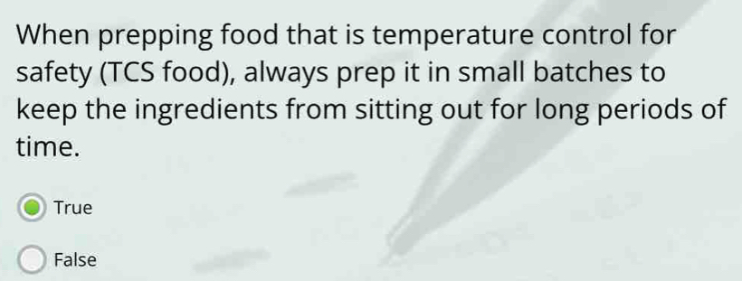 When prepping food that is temperature control for
safety (TCS food), always prep it in small batches to
keep the ingredients from sitting out for long periods of
time.
True
False