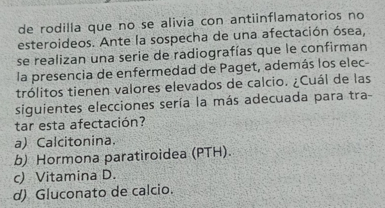 de rodilla que no se alivia con antiinflamatorios no
esteroideos. Ante la sospecha de una afectación ósea,
se realizan una serie de radiografías que le confirman
la presencia de enfermedad de Paget, además los elec-
trólitos tienen valores elevados de calcio. ¿Cuál de las
siguientes elecciones sería la más adecuada para tra-
tar esta afectación?
a) Calcitonina.
b) Hormona paratiroidea (PTH).
c) Vitamina D.
d) Gluconato de calcio.