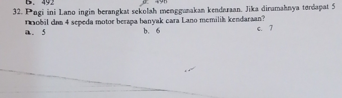 492 490
32. Pagi ini Lano ingin berangkat sekolah menggunakan kendaraan. Jika dirumahnya terdapat 5
nobil dan 4 sepeda motor berapa banyak cara Lano memilih kendaraan?
a. 5 b. 6 c. 7