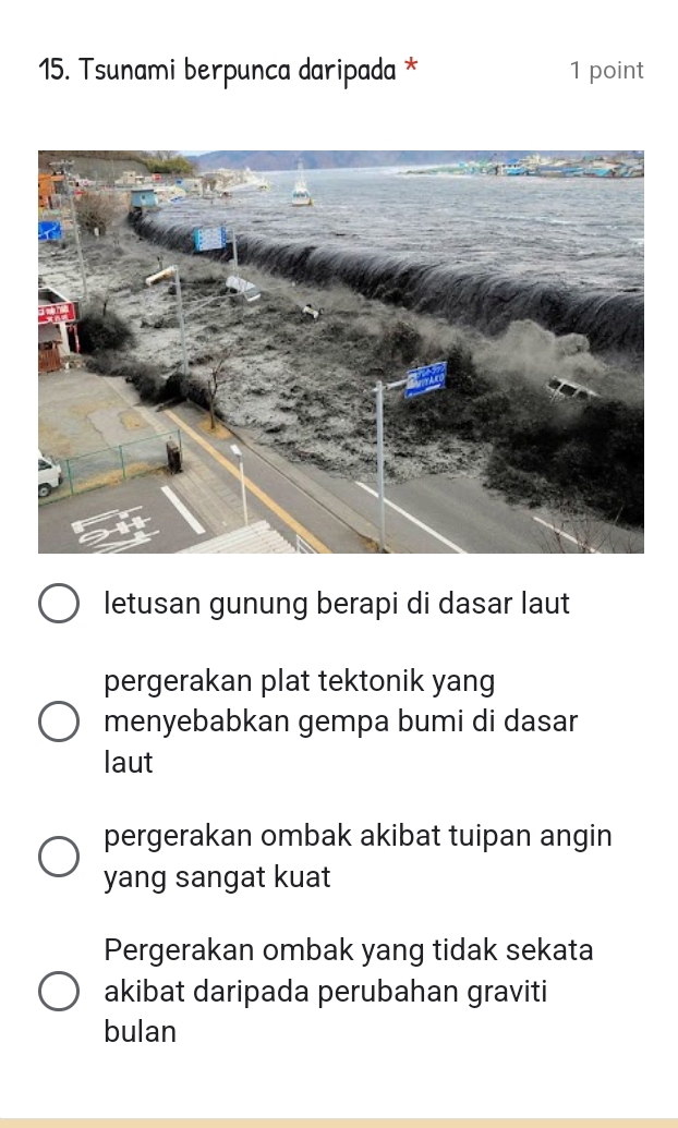 Tsunami berpunca daripada * 1 point
letusan gunung berapi di dasar laut
pergerakan plat tektonik yang
menyebabkan gempa bumi di dasar
laut
pergerakan ombak akibat tuipan angin
yang sangat kuat
Pergerakan ombak yang tidak sekata
akibat daripada perubahan graviti
bulan