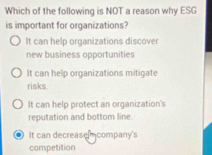 Which of the following is NOT a reason why ESG
is important for organizations?
It can help organizations discover
new business opportunities
It can help organizations mitigate
risks.
It can help protect an organization's
reputation and bottom line.
It can decrease mcompany's
competition