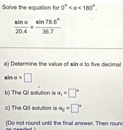 Solve the equation for 0° <180°.
 sin alpha /20.4 = (sin 78.6°)/36.7 
a) Determine the value of sin α to five decimal
sin alpha =□
b) The QI solution is alpha _1=□°
c) The QII solution is alpha _11=□°
(Do not round until the final answer. Then round