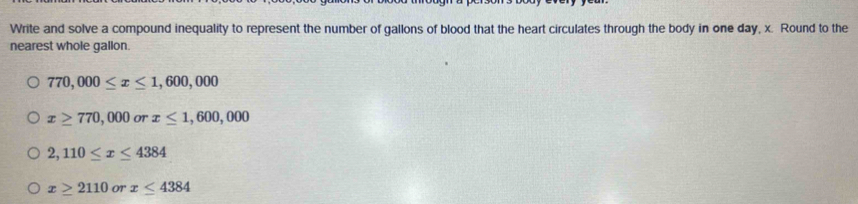 Write and solve a compound inequality to represent the number of gallons of blood that the heart circulates through the body in one day, x. Round to the
nearest whole gallon.
770,000≤ x≤ 1,600,000
x≥ 770,000 or x≤ 1,600,000
2,110≤ x≤ 4384
x≥ 2110 OT x≤ 4384