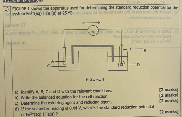 Answer all questions 
1)| FIGURE 1 shows the apparatus used for determining the standard reduction potential for the 
system Fe^(2+) (aq) | Fe (s) at 25°C. 
a) Identify A, B, C and D with the relevant conditions. [2 marks] 
b) Write the balanced equation for the cell reaction. [2 marks] 
c) Determine the oxidizing agent and reducing agent. [2 marks] 
d) If the voltmeter reading is 0.44 V, what is the standard reduction potential 
of Fe^(2+)(aq)|Fe(s) ? [2 marks]