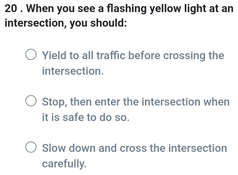 20 . When you see a flashing yellow light at an
intersection, you should:
Yield to all traffic before crossing the
intersection.
Stop, then enter the intersection when
it is safe to do so.
Slow down and cross the intersection
carefully.