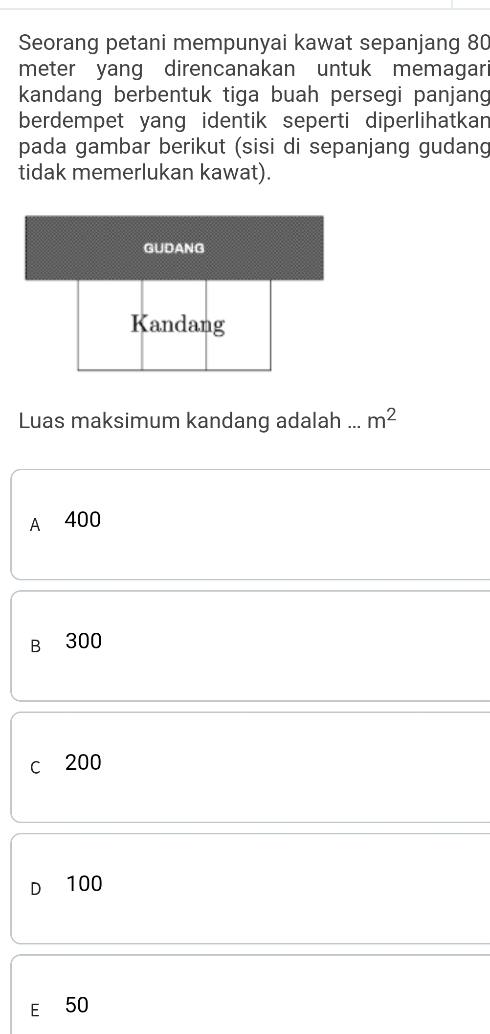 Seorang petani mempunyai kawat sepanjang 80
meter yang direncanakan untuk memagari
kandang berbentuk tiga buah persegi panjang
berdempet yang identik seperti diperlihatkan
pada gambar berikut (sisi di sepanjang gudang
tidak memerlukan kawat).
GUDANG
Kandang
Luas maksimum kandang adalah ... m^2
A 400
B 300
c 200
D 100
E 50