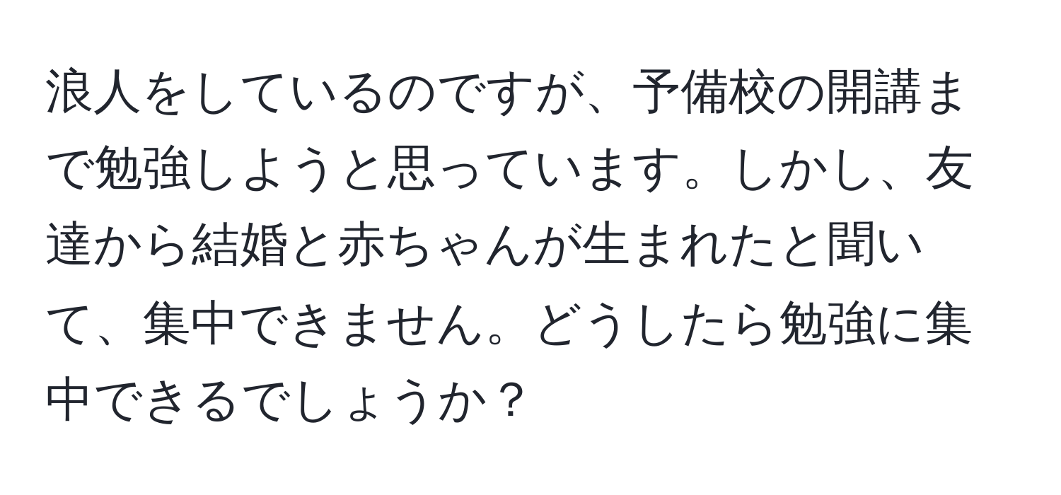 浪人をしているのですが、予備校の開講まで勉強しようと思っています。しかし、友達から結婚と赤ちゃんが生まれたと聞いて、集中できません。どうしたら勉強に集中できるでしょうか？