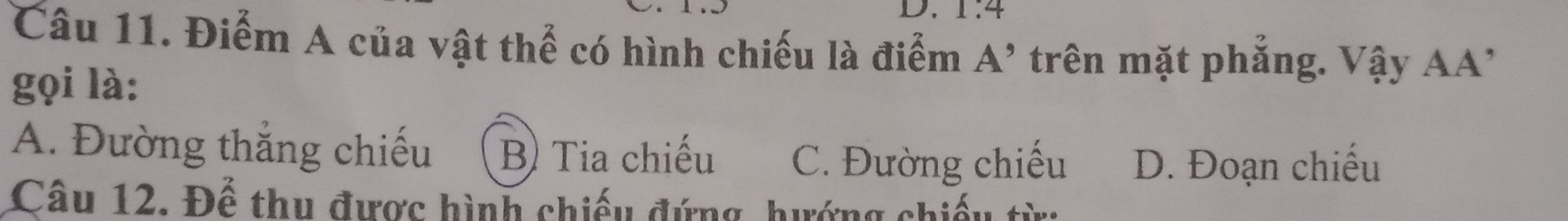 1:4
Câu 11. Điểm A của vật thể có hình chiếu là điểm A' 1 trên mặt phắng. Vậy AA'
gọi là:
A. Đường thắng chiếu B) Tia chiếu C. Đường chiếu D. Đoạn chiếu
Câu 12. Để thu được hình chiếu đứng, hướng chiếu từ: