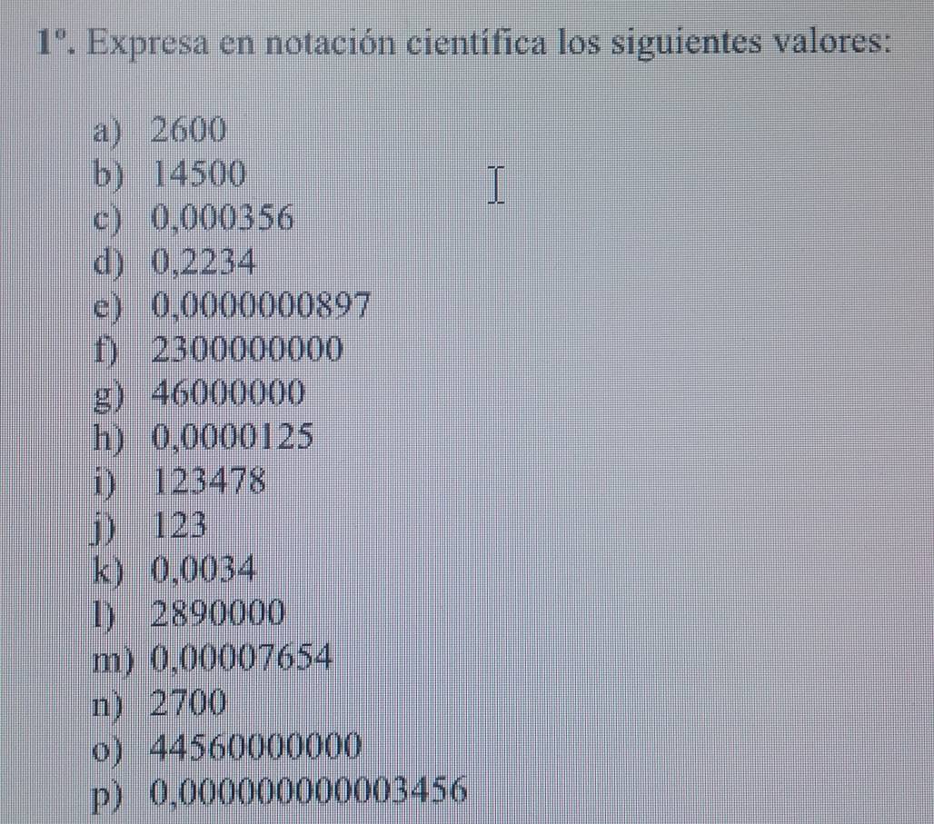 1° . Expresa en notación científica los siguientes valores: 
a) 2600
b) 14500
c) 0,000356
d) 0,2234
e) 0,0000000897
f) 2300000000
g) 46000000
h) 0,0000125
i) 123478
j) 123
k) 0,0034
l) 2890000
m) 0,00007654
n) 2700
o) 44560000000
p) 0,000000000003456